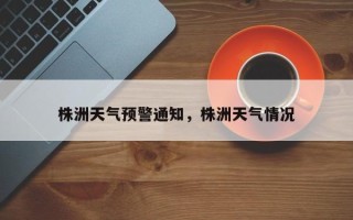 株洲天气预警通知，株洲天气情况