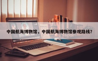 中国航海博物馆，中国航海博物馆参观路线？