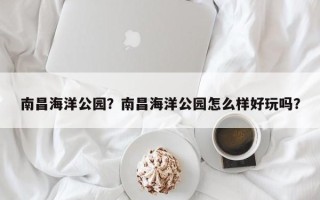 南昌海洋公园？南昌海洋公园怎么样好玩吗？