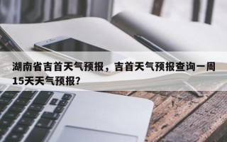 湖南省吉首天气预报，吉首天气预报查询一周15天天气预报？