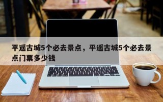 平遥古城5个必去景点，平遥古城5个必去景点门票多少钱