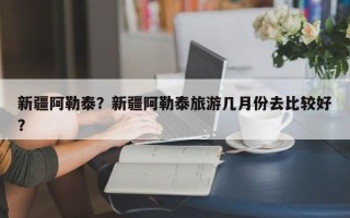 新疆阿勒泰？新疆阿勒泰旅游几月份去比较好？