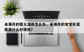未满月的婴儿湿疹怎么办，未满月的宝宝长湿疹用什么好得快？