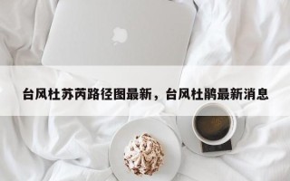 台风杜苏芮路径图最新，台风杜鹃最新消息