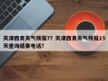 天津西青天气预报7？天津西青天气预报15天查询结果电话？