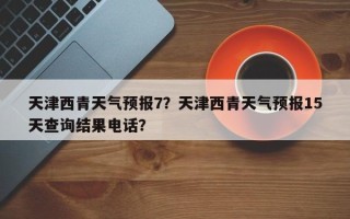 天津西青天气预报7？天津西青天气预报15天查询结果电话？