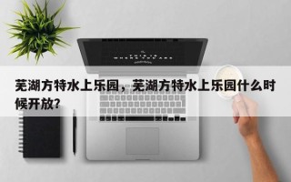 芜湖方特水上乐园，芜湖方特水上乐园什么时候开放？
