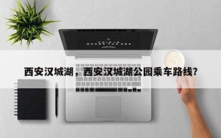 西安汉城湖，西安汉城湖公园乘车路线？