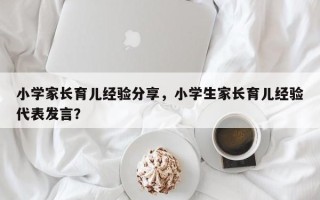 小学家长育儿经验分享，小学生家长育儿经验代表发言？