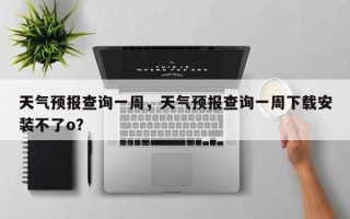 天气预报查询一周，天气预报查询一周下载安装不了o？