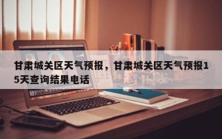 甘肃城关区天气预报，甘肃城关区天气预报15天查询结果电话