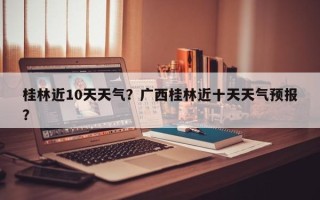 桂林近10天天气？广西桂林近十天天气预报？