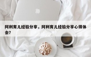 阿利育儿经验分享，阿利育儿经验分享心得体会？