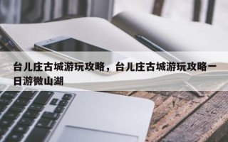 台儿庄古城游玩攻略，台儿庄古城游玩攻略一日游微山湖