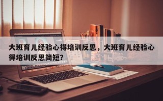 大班育儿经验心得培训反思，大班育儿经验心得培训反思简短？