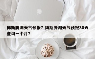 博斯腾湖天气预报？博斯腾湖天气预报30天查询一个月？