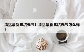 清远清新三坑天气？清远清新三坑天气怎么样？