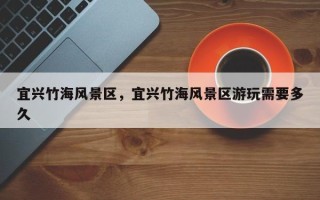宜兴竹海风景区，宜兴竹海风景区游玩需要多久