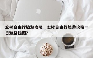 宏村自由行旅游攻略，宏村自由行旅游攻略一日游路线图？