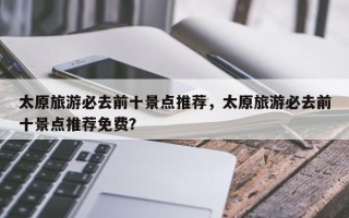 太原旅游必去前十景点推荐，太原旅游必去前十景点推荐免费？