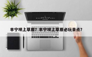 丰宁坝上草原？丰宁坝上草原必玩景点？