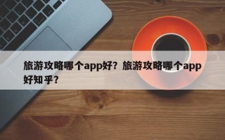 旅游攻略哪个app好？旅游攻略哪个app好知乎？