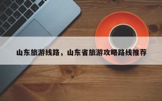 山东旅游线路，山东省旅游攻略路线推荐