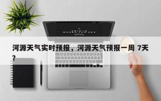 河源天气实时预报，河源天气预报一周 7天？