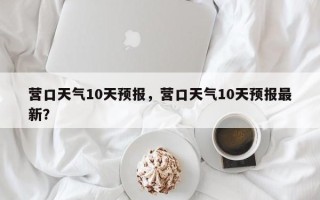 营口天气10天预报，营口天气10天预报最新？