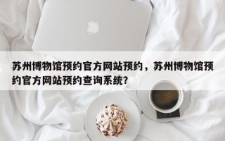 苏州博物馆预约官方网站预约，苏州博物馆预约官方网站预约查询系统？