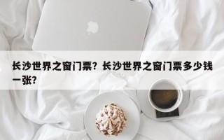 长沙世界之窗门票？长沙世界之窗门票多少钱一张？