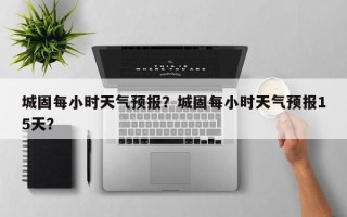 城固每小时天气预报？城固每小时天气预报15天？