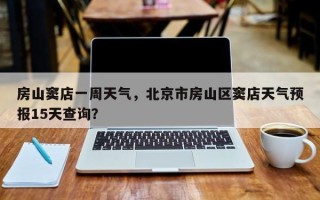 房山窦店一周天气，北京市房山区窦店天气预报15天查询？