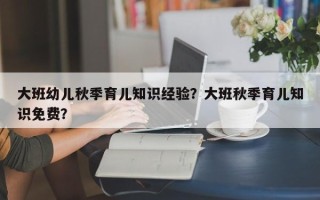 大班幼儿秋季育儿知识经验？大班秋季育儿知识免费？