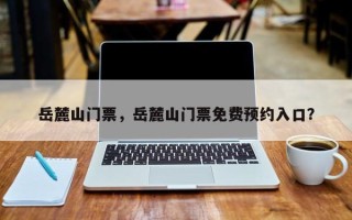 岳麓山门票，岳麓山门票免费预约入口？