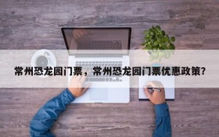 常州恐龙园门票，常州恐龙园门票优惠政策？