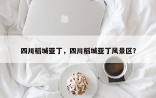 四川稻城亚丁，四川稻城亚丁风景区？