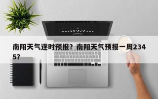 南阳天气逐时预报？南阳天气预报一周2345？