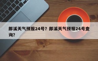 郎溪天气预报24号？郎溪天气预报24号查询？