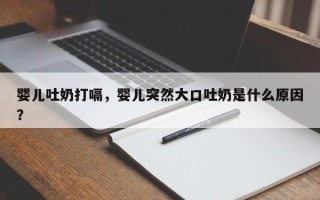 婴儿吐奶打嗝，婴儿突然大口吐奶是什么原因？