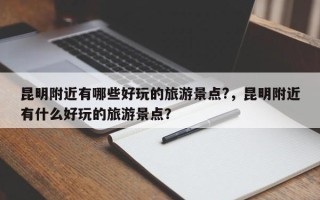 昆明附近有哪些好玩的旅游景点?，昆明附近有什么好玩的旅游景点？