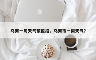乌海一周天气预报报，乌海市一周天气？