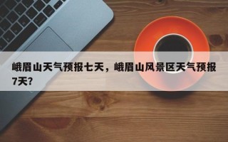峨眉山天气预报七天，峨眉山风景区天气预报7天？