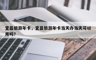 宜昌旅游年卡，宜昌旅游年卡当天办当天可以用吗？
