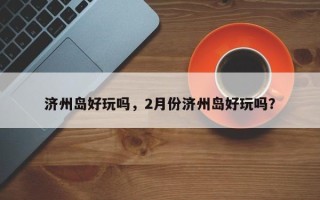 济州岛好玩吗，2月份济州岛好玩吗？