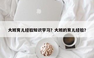 大班育儿经验知识学习？大班的育儿经验？