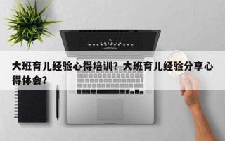 大班育儿经验心得培训？大班育儿经验分享心得体会？