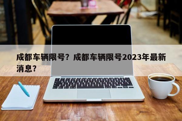 成都车辆限号？成都车辆限号2023年最新消息？-第1张图片-潇倩百科