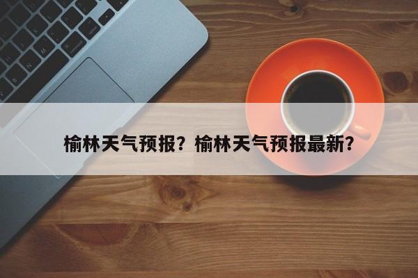 榆林天气预报？榆林天气预报最新？-第1张图片-潇倩百科