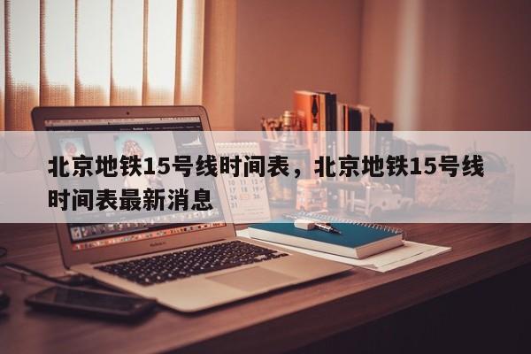 北京地铁15号线时间表，北京地铁15号线时间表最新消息-第1张图片-潇倩百科